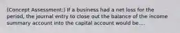 (Concept Assessment:) If a business had a net loss for the period, the journal entry to close out the balance of the income summary account into the capital account would be....