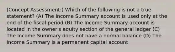 (Concept Assessment:) Which of the following is not a true statement? (A) The Income Summary account is used only at the end of the fiscal period (B) The Income Summary account is located in the owner's equity section of the general ledger (C) The Income Summary does not have a normal balance (D) The Income Summary is a permanent capital account