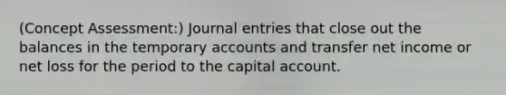 (Concept Assessment:) Journal entries that close out the balances in the temporary accounts and transfer net income or net loss for the period to the capital account.