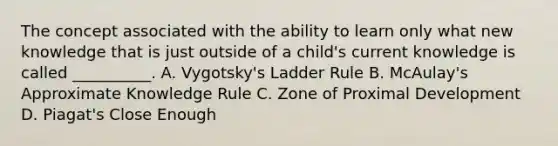 The concept associated with the ability to learn only what new knowledge that is just outside of a child's current knowledge is called __________. A. Vygotsky's Ladder Rule B. McAulay's Approximate Knowledge Rule C. Zone of Proximal Development D. Piagat's Close Enough