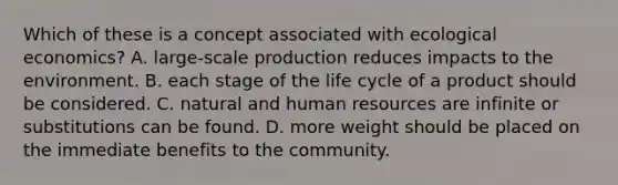 Which of these is a concept associated with ecological economics? A. large-scale production reduces impacts to the environment. B. each stage of the life cycle of a product should be considered. C. natural and human resources are infinite or substitutions can be found. D. more weight should be placed on the immediate benefits to the community.