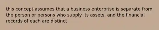 this concept assumes that a business enterprise is separate from the person or persons who supply its assets, and the financial records of each are distinct