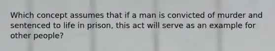 Which concept assumes that if a man is convicted of murder and sentenced to life in prison, this act will serve as an example for other people?