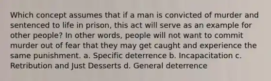 ​Which concept assumes that if a man is convicted of murder and sentenced to life in prison, this act will serve as an example for other people? In other words, people will not want to commit murder out of fear that they may get caught and experience the same punishment. ​a. Specific deterrence ​b. Incapacitation c. ​Retribution and Just Desserts ​d. General deterrence