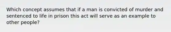 Which concept assumes that if a man is convicted of murder and sentenced to life in prison this act will serve as an example to other people?