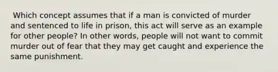 ​ Which concept assumes that if a man is convicted of murder and sentenced to life in prison, this act will serve as an example for other people? In other words, people will not want to commit murder out of fear that they may get caught and experience the same punishment.