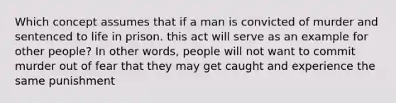 Which concept assumes that if a man is convicted of murder and sentenced to life in prison. this act will serve as an example for other people? In other words, people will not want to commit murder out of fear that they may get caught and experience the same punishment