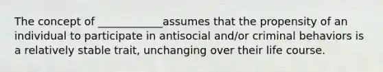 The concept of ____________assumes that the propensity of an individual to participate in antisocial and/or criminal behaviors is a relatively stable trait, unchanging over their life course.