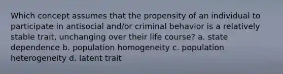 Which concept assumes that the propensity of an individual to participate in antisocial and/or criminal behavior is a relatively stable trait, unchanging over their life course? a. state dependence b. population homogeneity c. population heterogeneity d. latent trait