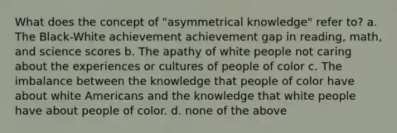 What does the concept of "asymmetrical knowledge" refer to? a. The Black-White achievement achievement gap in reading, math, and science scores b. The apathy of white people not caring about the experiences or cultures of people of color c. The imbalance between the knowledge that people of color have about white Americans and the knowledge that white people have about people of color. d. none of the above