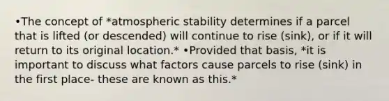 •The concept of *atmospheric stability determines if a parcel that is lifted (or descended) will continue to rise (sink), or if it will return to its original location.* •Provided that basis, *it is important to discuss what factors cause parcels to rise (sink) in the first place- these are known as this.*