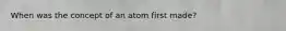 When was the concept of an atom first made?