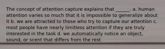 The concept of attention capture explains that ______. a. human attention varies so much that it is impossible to generalize about it b. we are attracted to those who try to capture our attention c. most people have nearly limitless attention if they are truly interested in the task d. we automatically notice an object, sound, or scent that differs from the rest