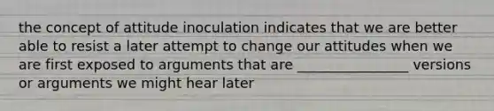 the concept of attitude inoculation indicates that we are better able to resist a later attempt to change our attitudes when we are first exposed to arguments that are ________________ versions or arguments we might hear later