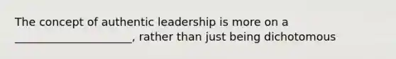 The concept of authentic leadership is more on a _____________________, rather than just being dichotomous