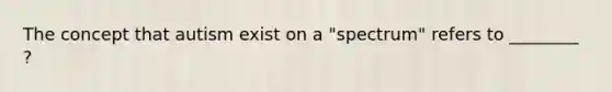 The concept that autism exist on a "spectrum" refers to ________ ?