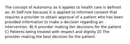 The concept of Autonomy as it applies to health care is defined as: A) Self-rule because it is applied to informed consent that requires a provider to obtain approval of a patient who has been provided information to make a decision regarding an intervention. B) A provider making fair decisions for the patient C) Patients being treated with respect and dignity D) The provider making the best decision for the patient.