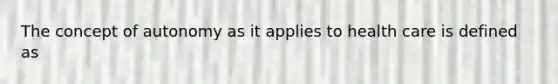 The concept of autonomy as it applies to health care is defined as