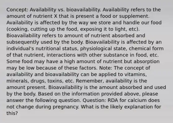 Concept: Availability vs. bioavailability. Availability refers to the amount of nutrient X that is present a food or supplement. Availability is affected by the way we store and handle our food (cooking, cutting up the food, exposing it to light, etc). Bioavailability refers to amount of nutrient absorbed and subsequently used by the body. Bioavailability is affected by an individual's nutritional status, physiological state, chemical form of that nutrient, interactions with other substance in food, etc. Some food may have a high amount of nutrient but absorption may be low because of these factors. Note: The concept of availability and bioavailability can be applied to vitamins, minerals, drugs, toxins, etc. Remember, availability is the amount present. Bioavailability is the amount absorbed and used by the body. Based on the information provided above, please answer the following question. Question: RDA for calcium does not change during pregnancy. What is the likely explanation for this?