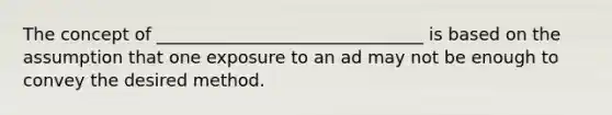 The concept of _______________________________ is based on the assumption that one exposure to an ad may not be enough to convey the desired method.