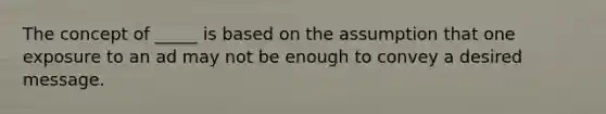 The concept of _____ is based on the assumption that one exposure to an ad may not be enough to convey a desired message.