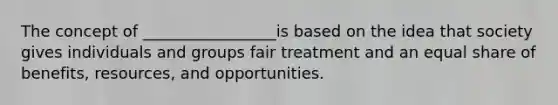 The concept of _________________is based on the idea that society gives individuals and groups fair treatment and an equal share of benefits, resources, and opportunities.