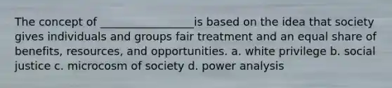 The concept of _________________is based on the idea that society gives individuals and groups fair treatment and an equal share of benefits, resources, and opportunities. a. white privilege b. social justice c. microcosm of society d. power analysis