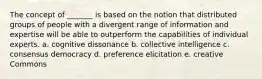 The concept of _______ is based on the notion that distributed groups of people with a divergent range of information and expertise will be able to outperform the capabilities of individual experts. a. cognitive dissonance b. collective intelligence c. consensus democracy d. preference elicitation e. creative Commons