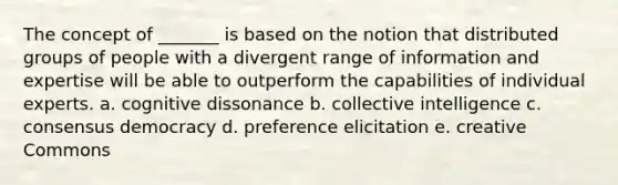 The concept of _______ is based on the notion that distributed groups of people with a divergent range of information and expertise will be able to outperform the capabilities of individual experts. a. cognitive dissonance b. collective intelligence c. consensus democracy d. preference elicitation e. creative Commons