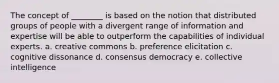 The concept of ________ is based on the notion that distributed groups of people with a divergent range of information and expertise will be able to outperform the capabilities of individual experts. a. creative commons b. preference elicitation c. cognitive dissonance d. consensus democracy e. collective intelligence