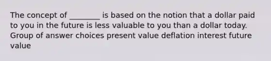 The concept of ________ is based on the notion that a dollar paid to you in the future is less valuable to you than a dollar today. Group of answer choices present value deflation interest future value