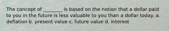 The concept of ________ is based on the notion that a dollar paid to you in the future is less valuable to you than a dollar today. a. deflation b. present value c. future value d. interest