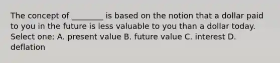 The concept of ________ is based on the notion that a dollar paid to you in the future is less valuable to you than a dollar today. Select one: A. present value B. future value C. interest D. deflation