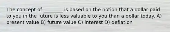 The concept of ________ is based on the notion that a dollar paid to you in the future is less valuable to you than a dollar today. A) present value B) future value C) interest D) deflation