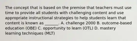 The concept that is based on the premise that teachers must use time to provide all students with challenging content and use appropriate instructional strategies to help students learn that content is known as _______. A. challenge 2000 B. outcome-based education (OBE) C. opportunity to learn (OTL) D. mastery learning techniques (MLT)