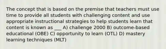 The concept that is based on the premise that teachers must use time to provide all students with challenging content and use appropriate instructional strategies to help students learn that content is known as ___ A) challenge 2000 B) outcome-based educational (OBE) C) opportunity to learn (OTL) D) mastery learning techniques (MLT)