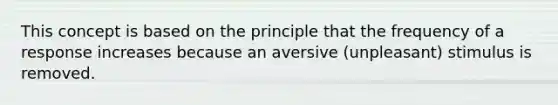 This concept is based on the principle that the frequency of a response increases because an aversive (unpleasant) stimulus is removed.