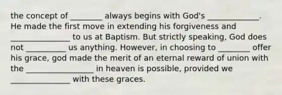 the concept of ________ always begins with God's _____________. He made the first move in extending his forgiveness and _______________ to us at Baptism. But strictly speaking, God does not __________ us anything. However, in choosing to ________ offer his grace, god made the merit of an eternal reward of union with the _________________ in heaven is possible, provided we _______________ with these graces.