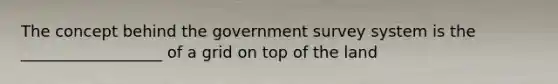 The concept behind the government survey system is the __________________ of a grid on top of the land