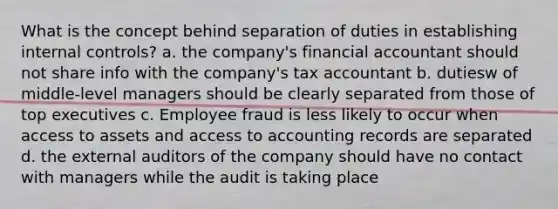 What is the concept behind separation of duties in establishing internal controls? a. the company's financial accountant should not share info with the company's tax accountant b. dutiesw of middle-level managers should be clearly separated from those of top executives c. Employee fraud is less likely to occur when access to assets and access to accounting records are separated d. the external auditors of the company should have no contact with managers while the audit is taking place