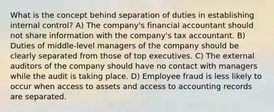 What is the concept behind separation of duties in establishing internal control? A) The company's financial accountant should not share information with the company's tax accountant. B) Duties of middle-level managers of the company should be clearly separated from those of top executives. C) The external auditors of the company should have no contact with managers while the audit is taking place. D) Employee fraud is less likely to occur when access to assets and access to accounting records are separated.