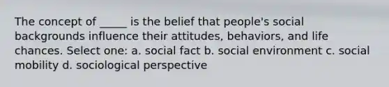 The concept of _____ is the belief that people's social backgrounds influence their attitudes, behaviors, and life chances. Select one: a. social fact b. social environment c. social mobility d. sociological perspective