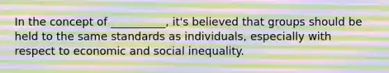 In the concept of __________, it's believed that groups should be held to the same standards as individuals, especially with respect to economic and social inequality.