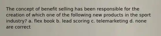 The concept of benefit selling has been responsible for the creation of which one of the following new products in the sport industry? a. flex book b. lead scoring c. telemarketing d. none are correct