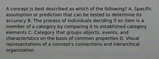 A concept is best described as which of the following? A. Specific assumption or prediction that can be tested to determine its accuracy B. The process of individuals deciding if an item is a member of a category by comparing it to established category elements C. Category that groups objects, events, and characteristics on the basis of common properties D. Visual representations of a concept's connections and hierarchical organization