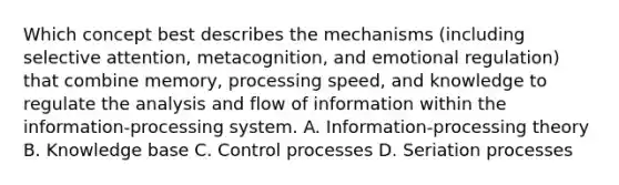 Which concept best describes the mechanisms (including selective attention, metacognition, and emotional regulation) that combine memory, processing speed, and knowledge to regulate the analysis and flow of information within the information-processing system. A. Information-processing theory B. Knowledge base C. Control processes D. Seriation processes