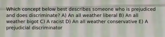 Which concept below best describes someone who is prejudiced and does discriminate? A) An all weather liberal B) An all weather bigot C) A racist D) An all weather conservative E) A prejudicial discriminator