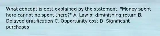 What concept is best explained by the statement, "Money spent here cannot be spent there?" A. Law of diminishing return B. Delayed gratification C. Opportunity cost D. Significant purchases