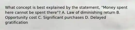 What concept is best explained by the statement, "Money spent here cannot be spent there"? A. Law of diminishing return B. Opportunity cost C. Significant purchases D. Delayed gratification