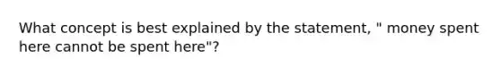 What concept is best explained by the statement, " money spent here cannot be spent here"?